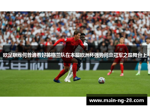 欧足联缘何普遍看好英格兰队在本届欧洲杯强势问鼎冠军之巅舞台上 欧足联缘何普遍看好英格兰队在本届欧洲杯强势问鼎冠军之巅舞台上