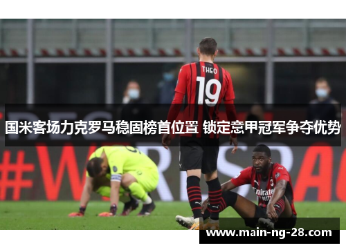 国米客场力克罗马稳固榜首位置 锁定意甲冠军争夺优势 国米客场力克罗马稳固榜首位置 锁定意甲冠军争夺优势