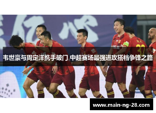 韦世豪与周定洋携手破门 中超赛场最强进攻搭档争锋之路 韦世豪与周定洋携手破门 中超赛场最强进攻搭档争锋之路