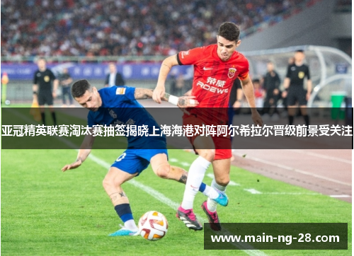 亚冠精英联赛淘汰赛抽签揭晓上海海港对阵阿尔希拉尔晋级前景受关注 亚冠精英联赛淘汰赛抽签揭晓上海海港对阵阿尔希拉尔晋级前景受关注